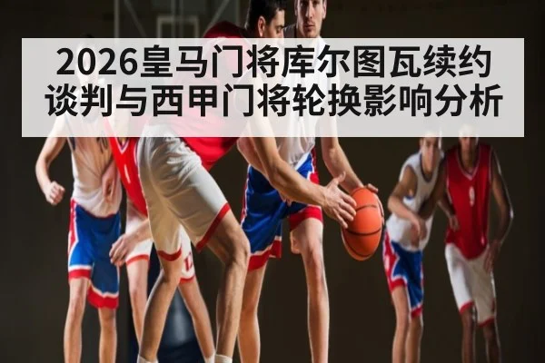 2026皇马门将库尔图瓦续约谈判与西甲门将轮换影响分析